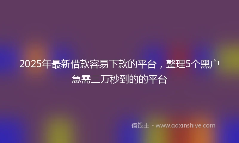 2025年最新借款容易下款的平台，整理5个黑户急需三万秒到的的平台