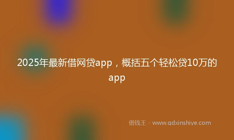 2025年最新借网贷app，概括五个轻松贷10万的app