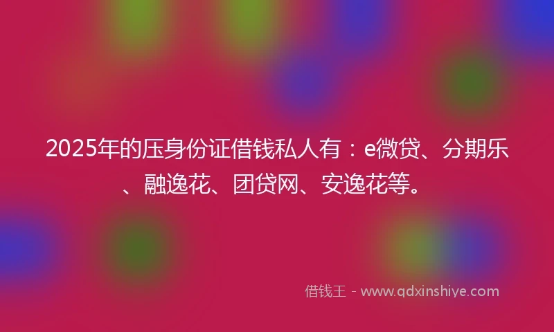 2025年的压身份证借钱私人有：e微贷、分期乐、融逸花、团贷网、安逸花等。