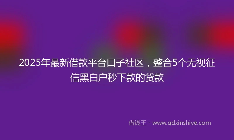 2025年最新借款平台口子社区，整合5个无视征信黑白户秒下款的贷款