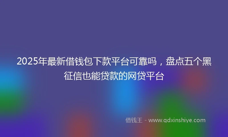 2025年最新借钱包下款平台可靠吗，盘点五个黑征信也能贷款的网贷平台
