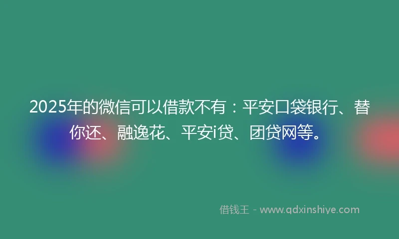 2025年的微信可以借款不有：平安口袋银行、替你还、融逸花、平安i贷、团贷网等。