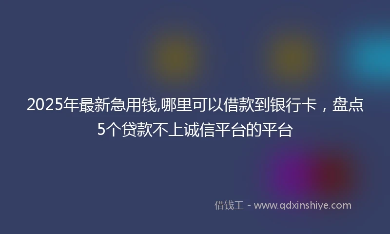 2025年最新急用钱,哪里可以借款到银行卡，盘点5个贷款不上诚信平台的平台
