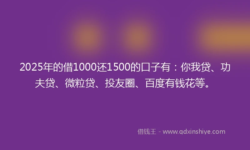 2025年的借1000还1500的口子有：你我贷、功夫贷、微粒贷、投友圈、百度有钱花等。