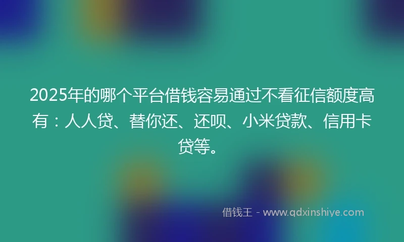 2025年的哪个平台借钱容易通过不看征信额度高有：人人贷、替你还、还呗、小米贷款、信用卡贷等。