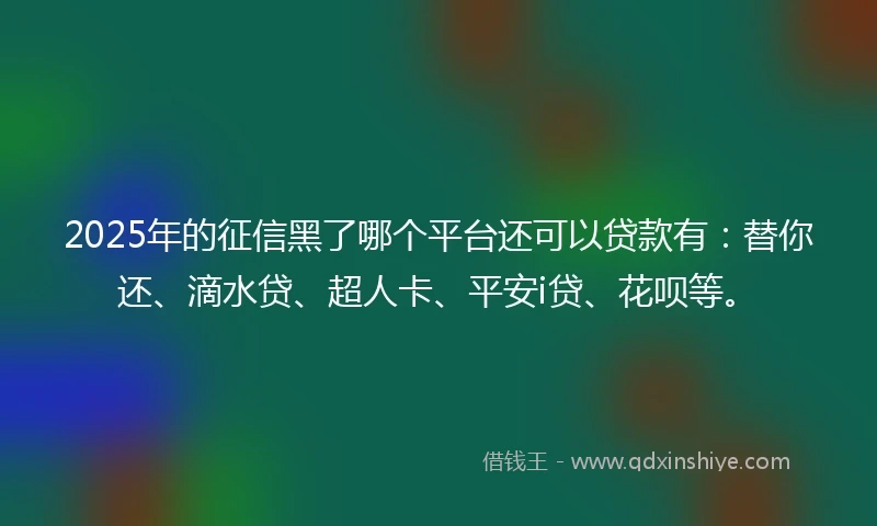 2025年的征信黑了哪个平台还可以贷款有：替你还、滴水贷、超人卡、平安i贷、花呗等。