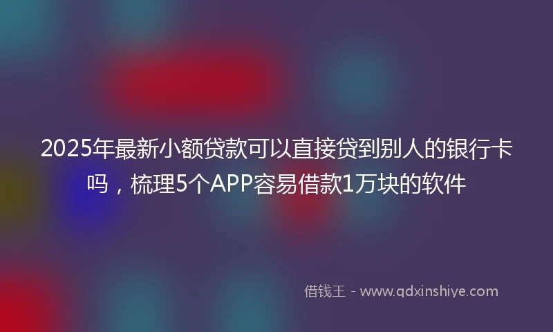 2025年最新小额贷款可以直接贷到别人的银行卡吗，梳理5个APP容易借款1万块的软件