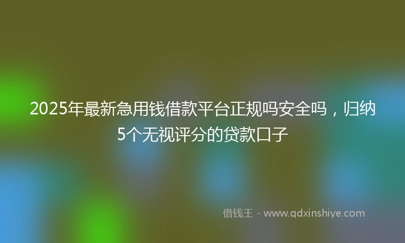 2025年最新急用钱借款平台正规吗安全吗，归纳5个无视评分的贷款口子