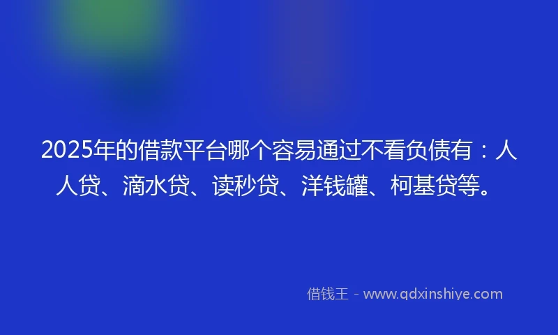 2025年的借款平台哪个容易通过不看负债有：人人贷、滴水贷、读秒贷、洋钱罐、柯基贷等。
