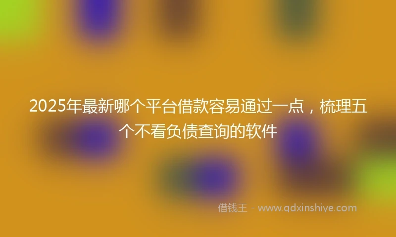 2025年最新哪个平台借款容易通过一点，梳理五个不看负债查询的软件