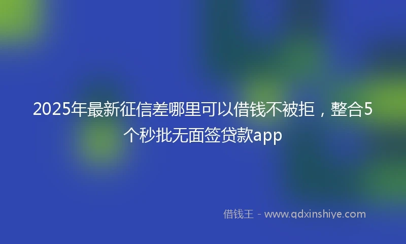 2025年最新征信差哪里可以借钱不被拒，整合5个秒批无面签贷款app