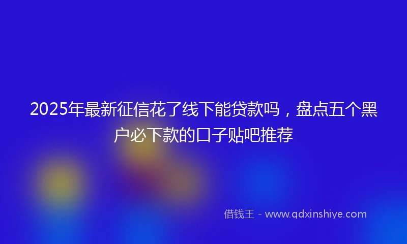 2025年最新征信花了线下能贷款吗，盘点五个黑户必下款的口子贴吧推荐