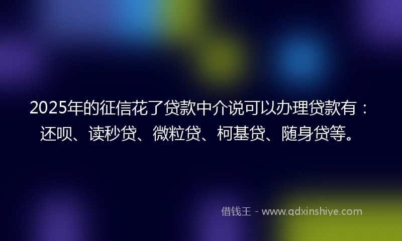 2025年的征信花了贷款中介说可以办理贷款有：还呗、读秒贷、微粒贷、柯基贷、随身贷等。