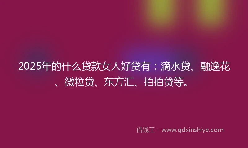 2025年的什么贷款女人好贷有：滴水贷、融逸花、微粒贷、东方汇、拍拍贷等。