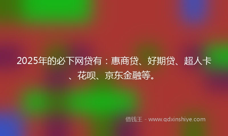 2025年的必下网贷有：惠商贷、好期贷、超人卡、花呗、京东金融等。