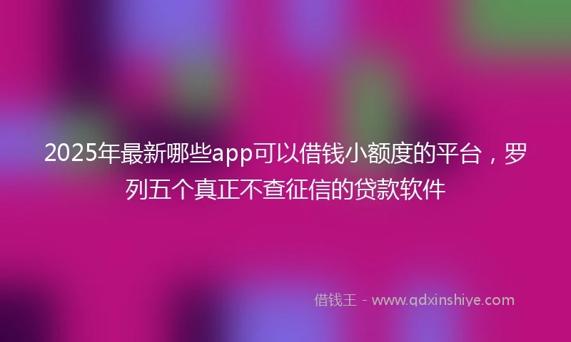 2025年最新哪些app可以借钱小额度的平台，罗列五个真正不查征信的贷款软件