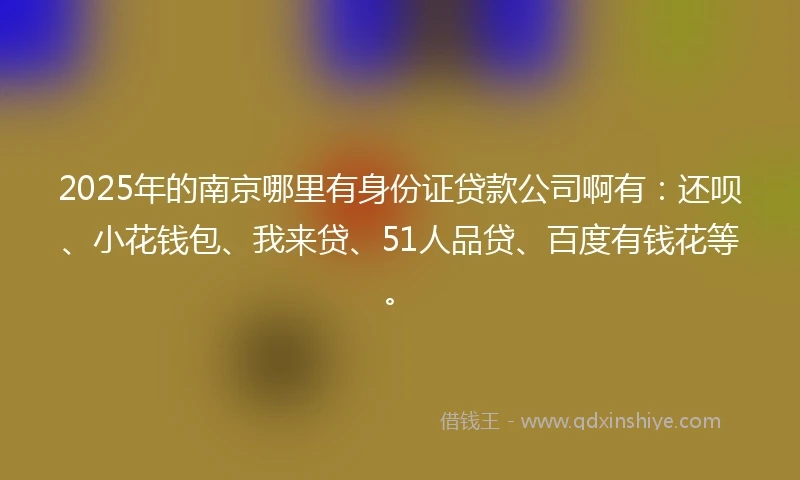 2025年的南京哪里有身份证贷款公司啊有：还呗、小花钱包、我来贷、51人品贷、百度有钱花等。