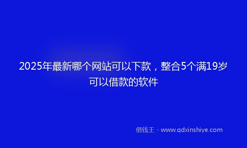 2025年最新哪个网站可以下款，整合5个满19岁可以借款的软件
