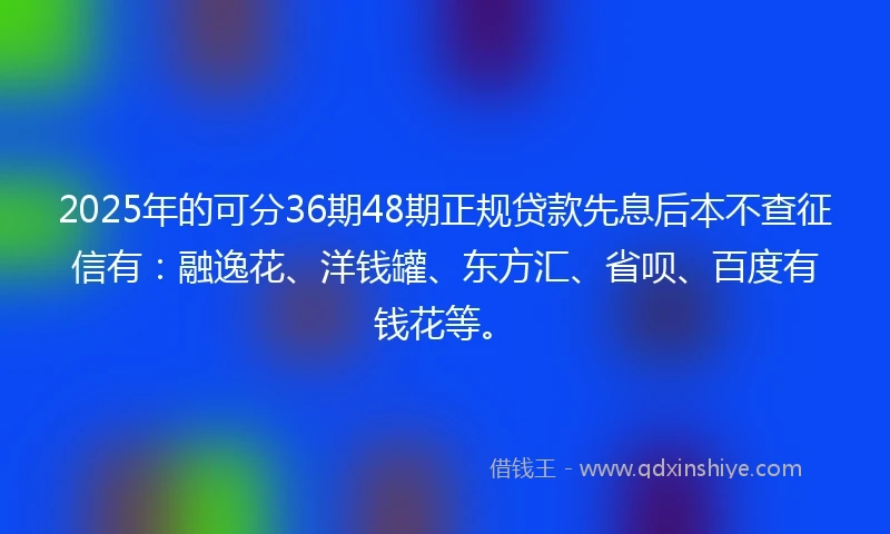 2025年的可分36期48期正规贷款先息后本不查征信有：融逸花、洋钱罐、东方汇、省呗、百度有钱花等。