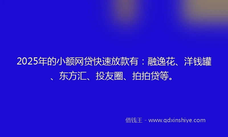2025年的小额网贷快速放款有：融逸花、洋钱罐、东方汇、投友圈、拍拍贷等。