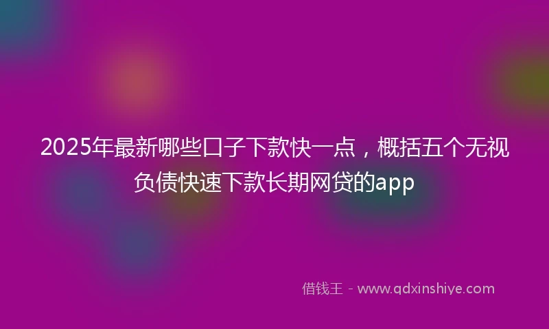 2025年最新哪些口子下款快一点，概括五个无视负债快速下款长期网贷的app