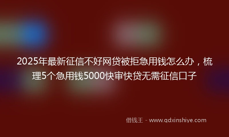 2025年最新征信不好网贷被拒急用钱怎么办，梳理5个急用钱5000快审快贷无需征信口子