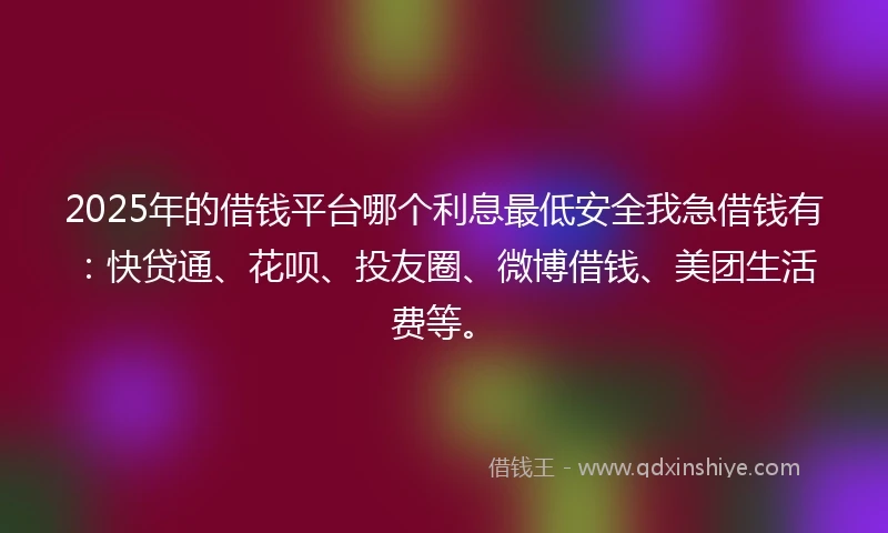 2025年的借钱平台哪个利息最低安全我急借钱有：快贷通、花呗、投友圈、微博借钱、美团生活费等。