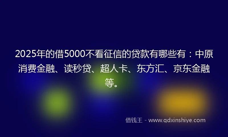2025年的借5000不看征信的贷款有哪些有：中原消费金融、读秒贷、超人卡、东方汇、京东金融等。