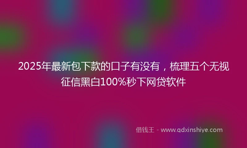 2025年最新包下款的口子有没有，梳理五个无视征信黑白100%秒下网贷软件