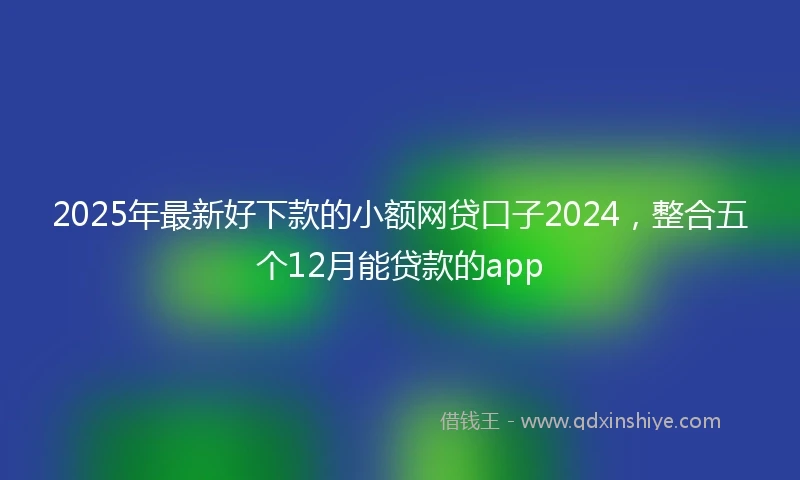 2025年最新好下款的小额网贷口子2024，整合五个12月能贷款的app