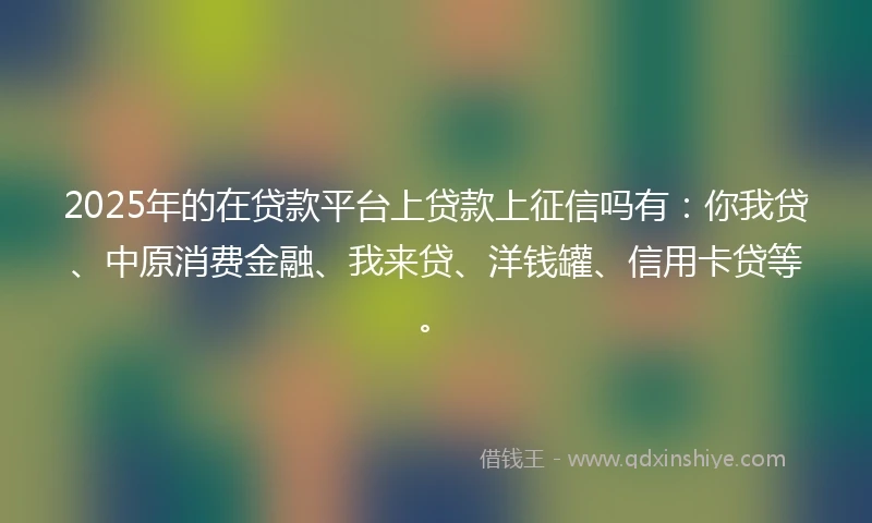 2025年的在贷款平台上贷款上征信吗有：你我贷、中原消费金融、我来贷、洋钱罐、信用卡贷等。