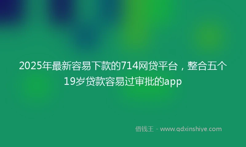 2025年最新容易下款的714网贷平台，整合五个19岁贷款容易过审批的app