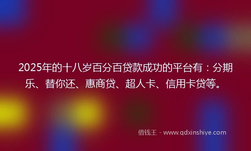 2025年的十八岁百分百贷款成功的平台有：分期乐、替你还、惠商贷、超人卡、信用卡贷等。
