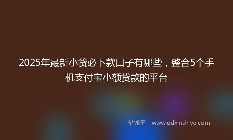 2025年最新小贷必下款口子有哪些，整合5个手机支付宝小额贷款的平台