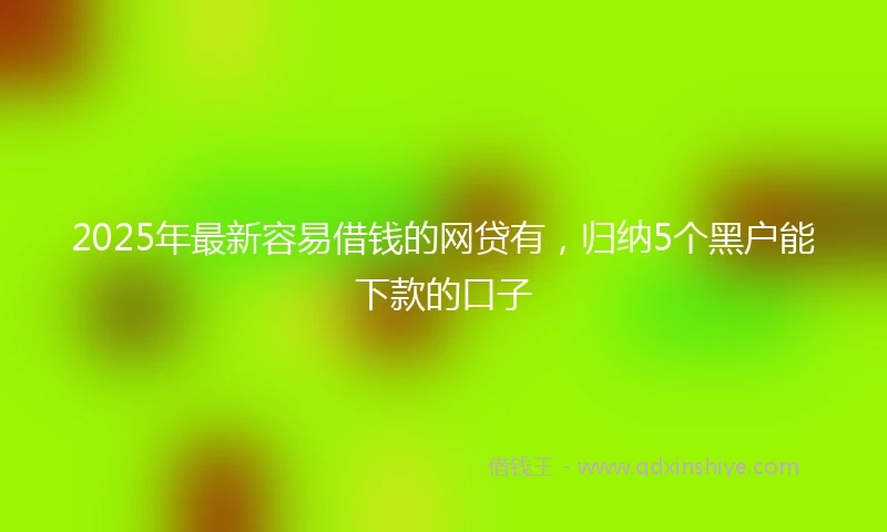 2025年最新容易借钱的网贷有，归纳5个黑户能下款的口子
