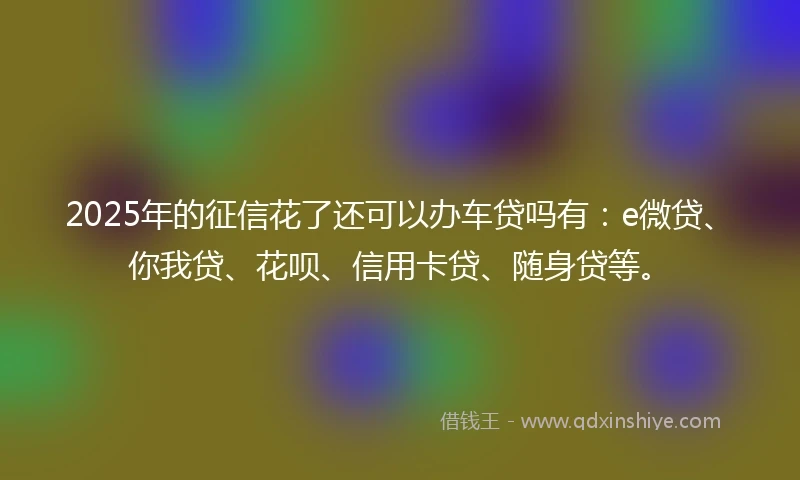2025年的征信花了还可以办车贷吗有：e微贷、你我贷、花呗、信用卡贷、随身贷等。