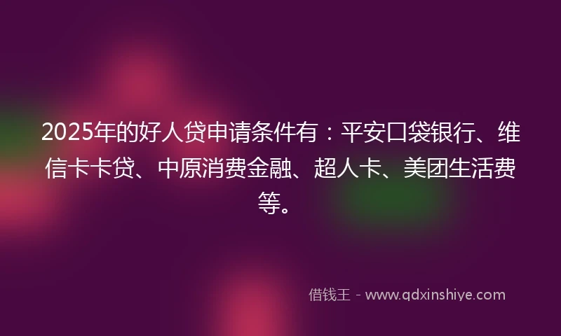 2025年的好人贷申请条件有：平安口袋银行、维信卡卡贷、中原消费金融、超人卡、美团生活费等。