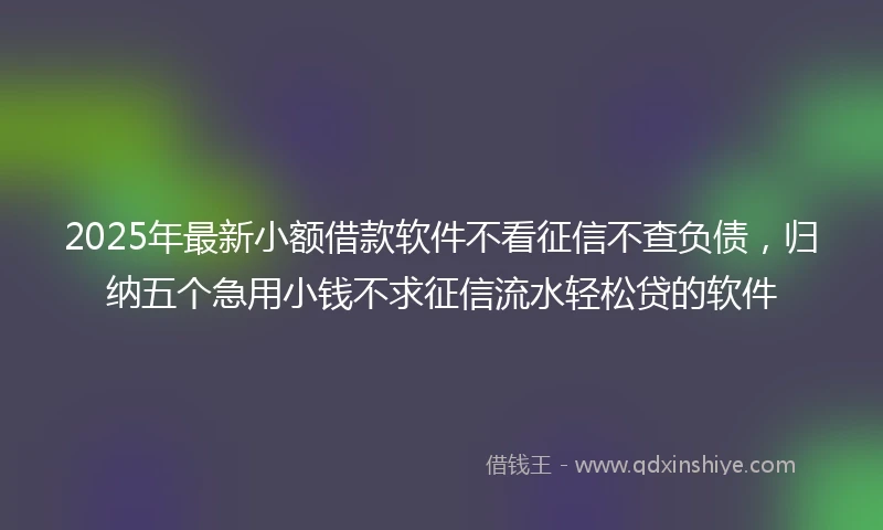 2025年最新小额借款软件不看征信不查负债，归纳五个急用小钱不求征信流水轻松贷的软件