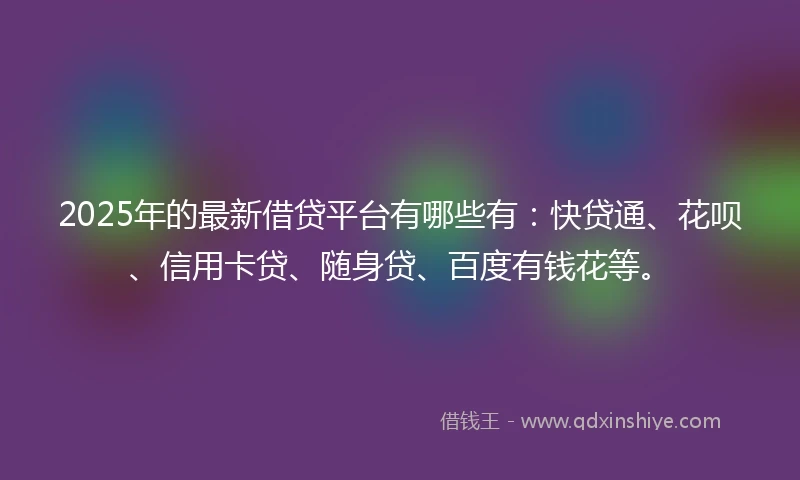 2025年的最新借贷平台有哪些有：快贷通、花呗、信用卡贷、随身贷、百度有钱花等。