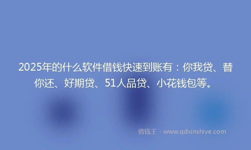2025年的什么软件借钱快速到账有：你我贷、替你还、好期贷、51人品贷、小花钱包等。