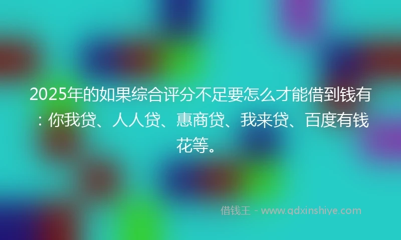 2025年的如果综合评分不足要怎么才能借到钱有：你我贷、人人贷、惠商贷、我来贷、百度有钱花等。