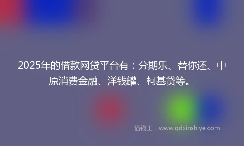 2025年的借款网贷平台有：分期乐、替你还、中原消费金融、洋钱罐、柯基贷等。