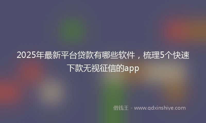 2025年最新平台贷款有哪些软件，梳理5个快速下款无视征信的app