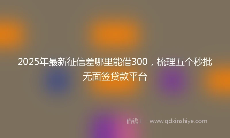 2025年最新征信差哪里能借300，梳理五个秒批无面签贷款平台
