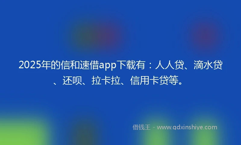 2025年的信和速借app下载有：人人贷、滴水贷、还呗、拉卡拉、信用卡贷等。