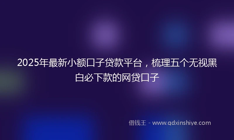 2025年最新小额口子贷款平台，梳理五个无视黑白必下款的网贷口子