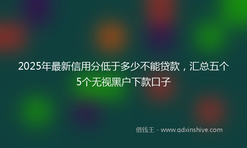 2025年最新信用分低于多少不能贷款，汇总五个5个无视黑户下款口子