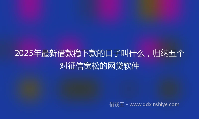 2025年最新借款稳下款的口子叫什么，归纳五个对征信宽松的网贷软件