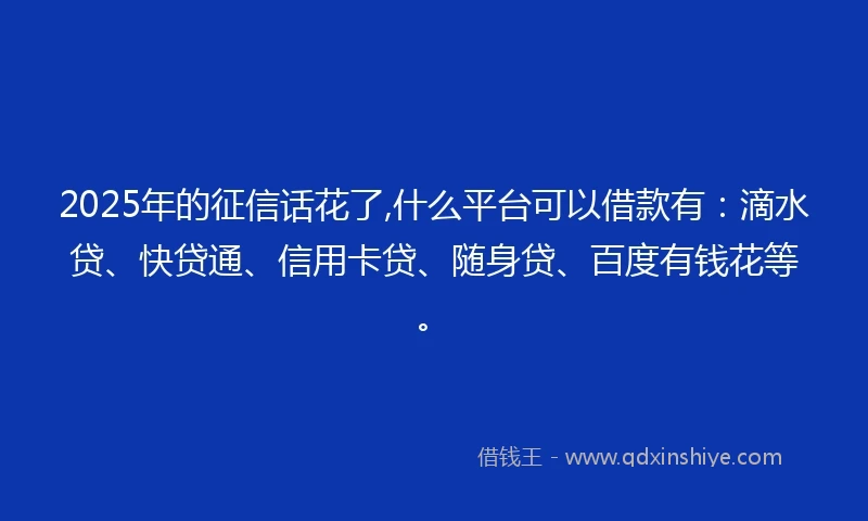 2025年的征信话花了,什么平台可以借款有：滴水贷、快贷通、信用卡贷、随身贷、百度有钱花等。