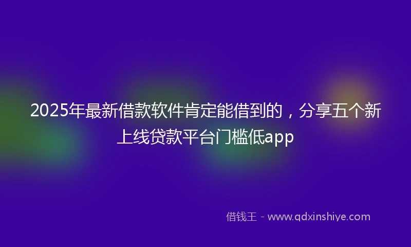 2025年最新借款软件肯定能借到的，分享五个新上线贷款平台门槛低app